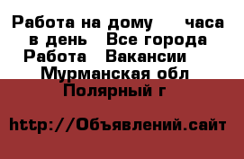 Работа на дому 2-3 часа в день - Все города Работа » Вакансии   . Мурманская обл.,Полярный г.